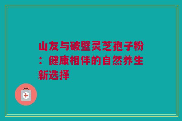 山友与破壁灵芝孢子粉：健康相伴的自然养生新选择