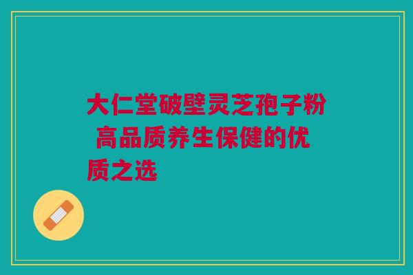 大仁堂破壁灵芝孢子粉 高品质养生保健的优质之选