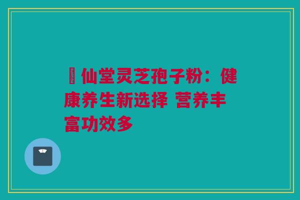 楽仙堂灵芝孢子粉：健康养生新选择 营养丰富功效多