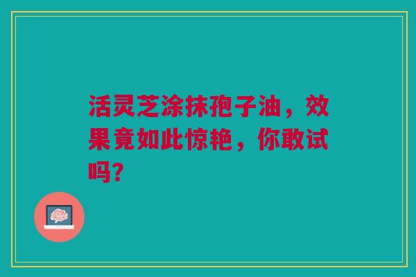 活灵芝涂抹孢子油，效果竟如此惊艳，你敢试吗？