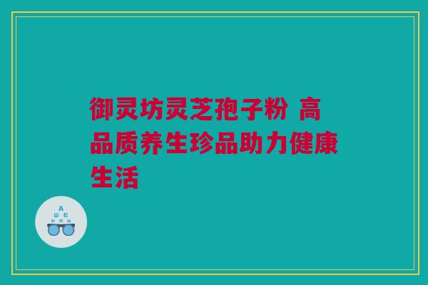 御灵坊灵芝孢子粉 高品质养生珍品助力健康生活