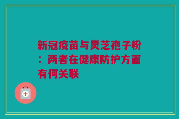 新冠疫苗与灵芝孢子粉：两者在健康防护方面有何关联