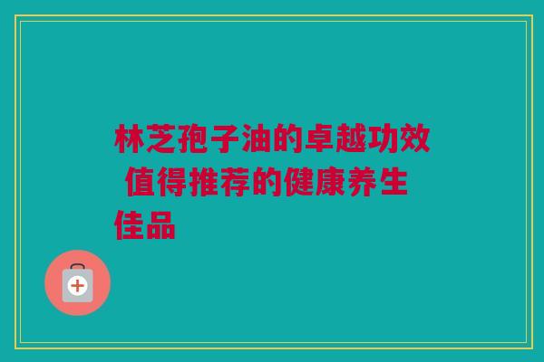 林芝孢子油的卓越功效 值得推荐的健康养生佳品