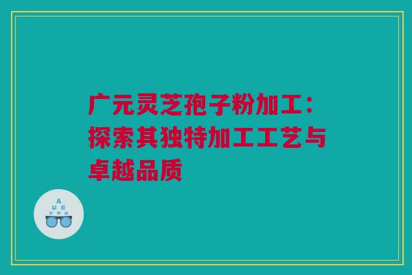 广元灵芝孢子粉加工：探索其独特加工工艺与卓越品质