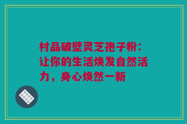 村品破壁灵芝孢子粉：让你的生活焕发自然活力，身心焕然一新