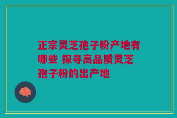 正宗灵芝孢子粉产地有哪些 探寻高品质灵芝孢子粉的出产地