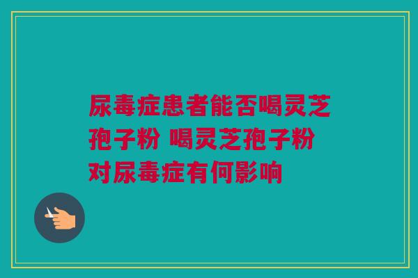 尿毒症患者能否喝灵芝孢子粉 喝灵芝孢子粉对尿毒症有何影响