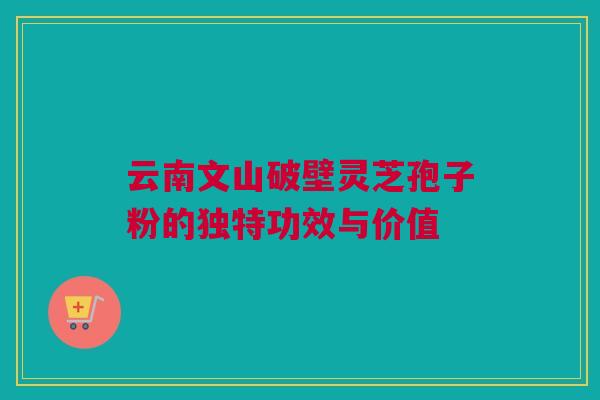云南文山破壁灵芝孢子粉的独特功效与价值