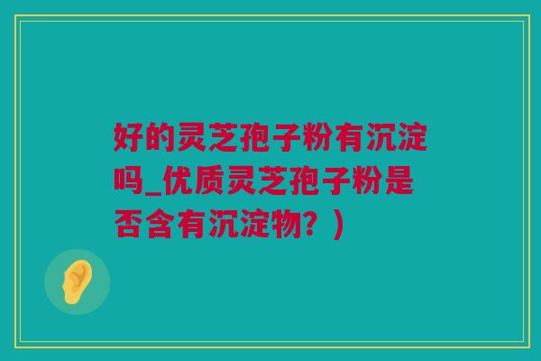 好的灵芝孢子粉有沉淀吗_优质灵芝孢子粉是否含有沉淀物？)
