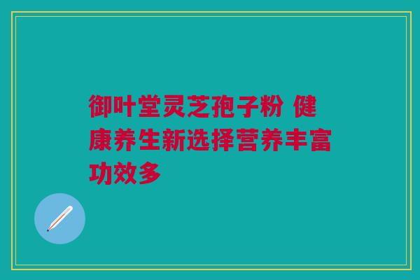 御叶堂灵芝孢子粉 健康养生新选择营养丰富功效多