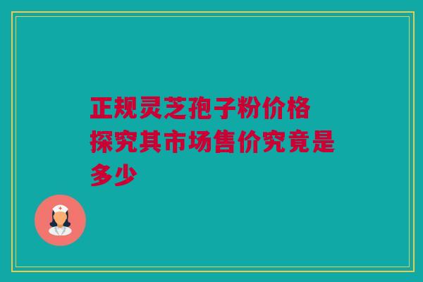 正规灵芝孢子粉价格 探究其市场售价究竟是多少