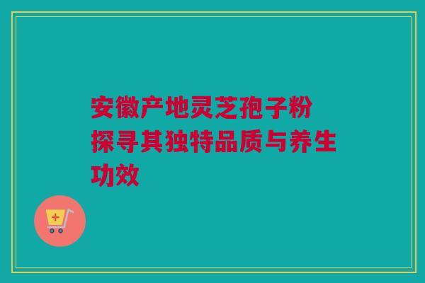 安徽产地灵芝孢子粉 探寻其独特品质与养生功效