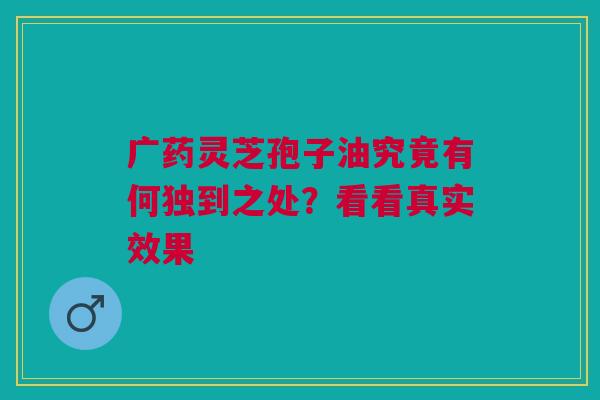 广药灵芝孢子油究竟有何独到之处？看看真实效果