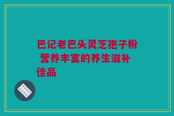 巴记老巴头灵芝孢子粉 营养丰富的养生滋补佳品