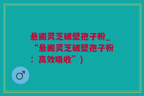 悬圃灵芝破壁孢子粉_“悬圃灵芝破壁孢子粉：高效吸收”)