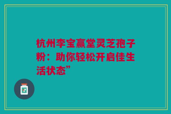 杭州李宝赢堂灵芝孢子粉：助你轻松开启佳生活状态”