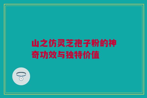 山之仿灵芝孢子粉的神奇功效与独特价值