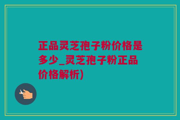 正品灵芝孢子粉价格是多少_灵芝孢子粉正品价格解析)