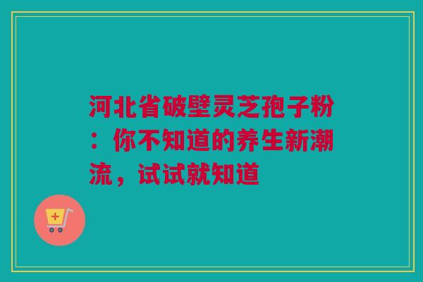 河北省破壁灵芝孢子粉：你不知道的养生新潮流，试试就知道
