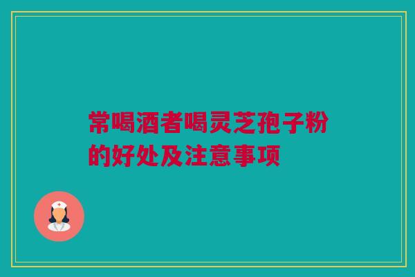 常喝酒者喝灵芝孢子粉的好处及注意事项