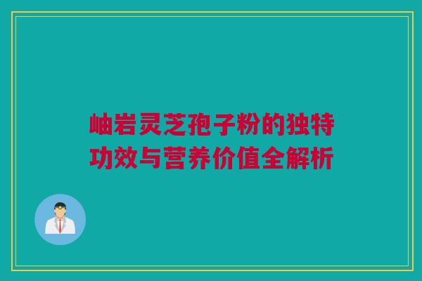 岫岩灵芝孢子粉的独特功效与营养价值全解析