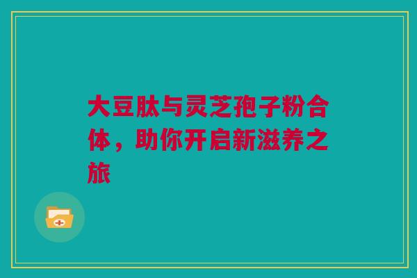 大豆肽与灵芝孢子粉合体，助你开启新滋养之旅