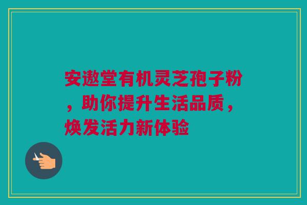 安遨堂有机灵芝孢子粉，助你提升生活品质，焕发活力新体验