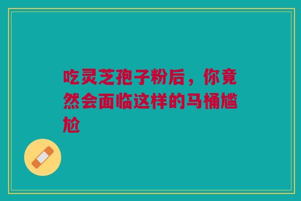 吃灵芝孢子粉后，你竟然会面临这样的马桶尴尬