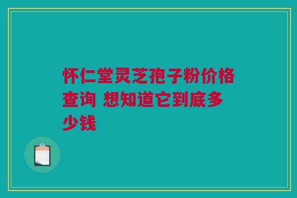 怀仁堂灵芝孢子粉价格查询 想知道它到底多少钱