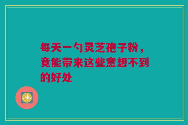 每天一勺灵芝孢子粉，竟能带来这些意想不到的好处