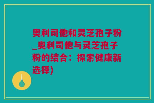 奥利司他和灵芝孢子粉_奥利司他与灵芝孢子粉的结合：探索健康新选择)