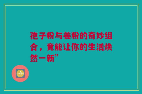 孢子粉与姜粉的奇妙组合，竟能让你的生活焕然一新”