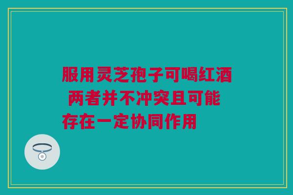 服用灵芝孢子可喝红酒 两者并不冲突且可能存在一定协同作用