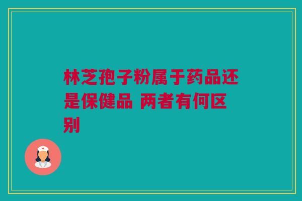 林芝孢子粉属于药品还是保健品 两者有何区别