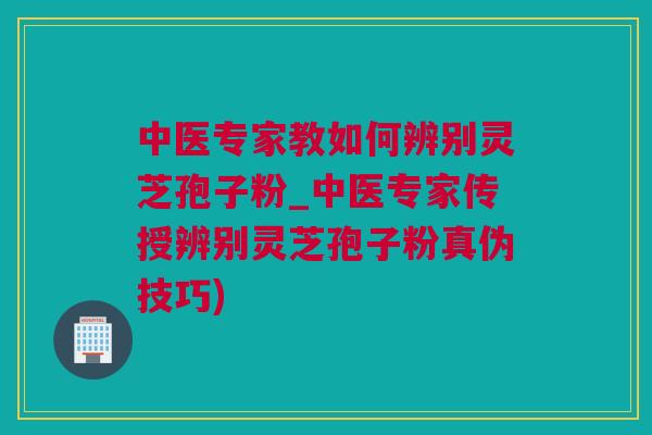中医专家教如何辨别灵芝孢子粉_中医专家传授辨别灵芝孢子粉真伪技巧)