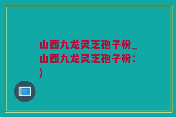 山西九龙灵芝孢子粉_山西九龙灵芝孢子粉：)