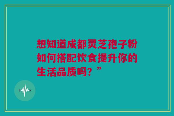 想知道成都灵芝孢子粉如何搭配饮食提升你的生活品质吗？”
