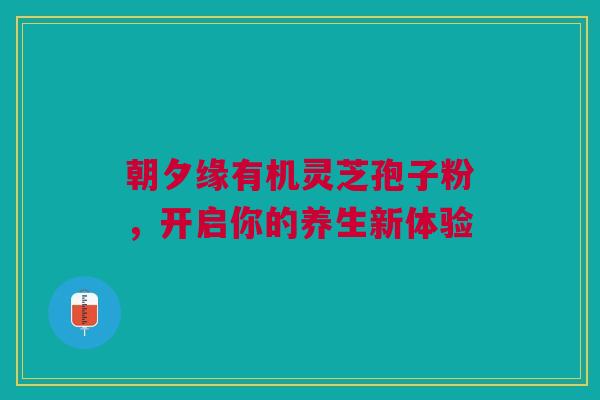 朝夕缘有机灵芝孢子粉，开启你的养生新体验