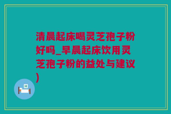 清晨起床喝灵芝孢子粉好吗_早晨起床饮用灵芝孢子粉的益处与建议)