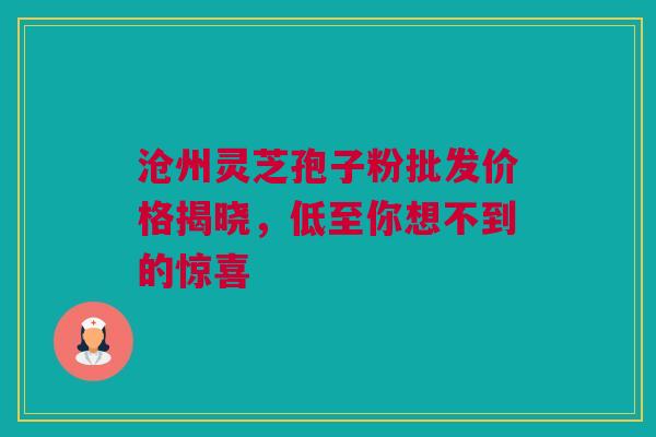 沧州灵芝孢子粉批发价格揭晓，低至你想不到的惊喜