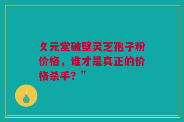 攵元堂破壁灵芝孢子粉价格，谁才是真正的价格杀手？”