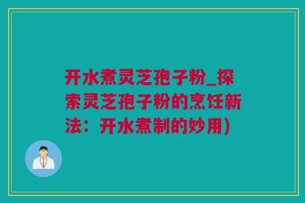 开水煮灵芝孢子粉_探索灵芝孢子粉的烹饪新法：开水煮制的妙用)