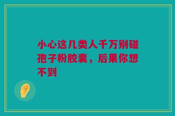 小心这几类人千万别碰孢子粉胶囊，后果你想不到