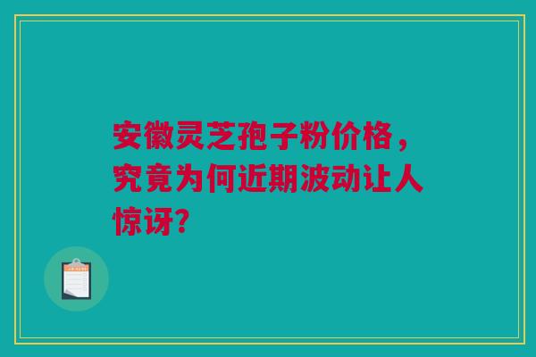 安徽灵芝孢子粉价格，究竟为何近期波动让人惊讶？
