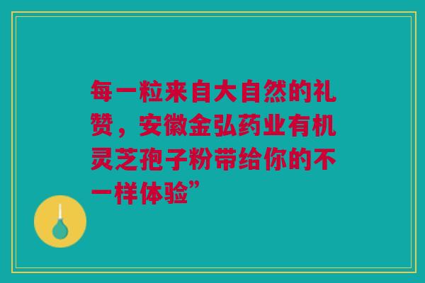 每一粒来自大自然的礼赞，安徽金弘药业有机灵芝孢子粉带给你的不一样体验”