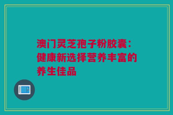 澳门灵芝孢子粉胶囊：健康新选择营养丰富的养生佳品