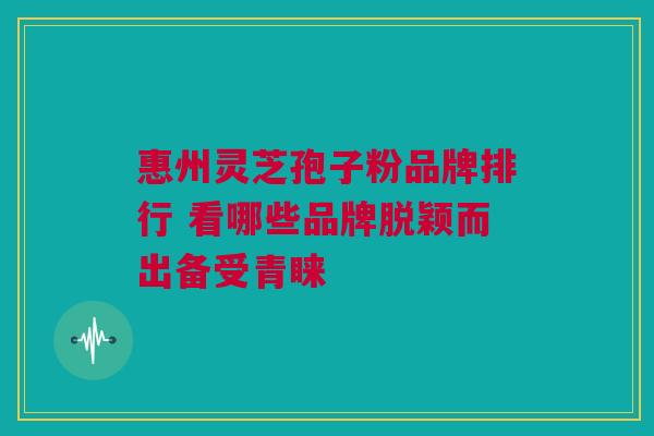 惠州灵芝孢子粉品牌排行 看哪些品牌脱颖而出备受青睐