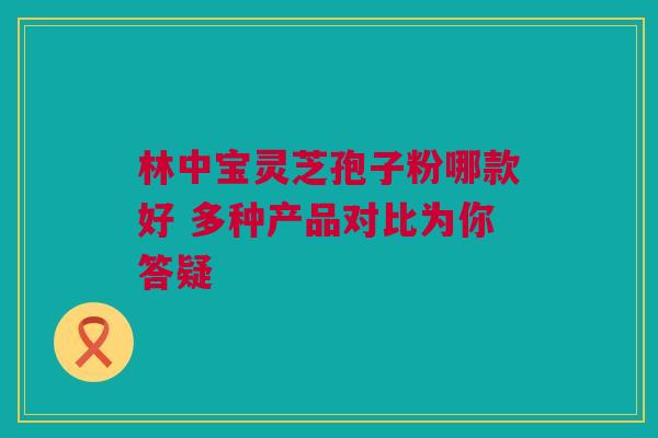 林中宝灵芝孢子粉哪款好 多种产品对比为你答疑