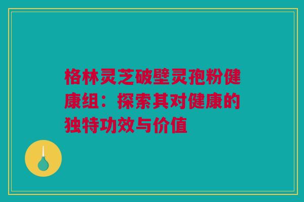 格林灵芝破壁灵孢粉健康组：探索其对健康的独特功效与价值