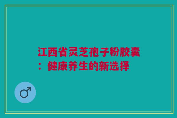 江西省灵芝孢子粉胶囊：健康养生的新选择